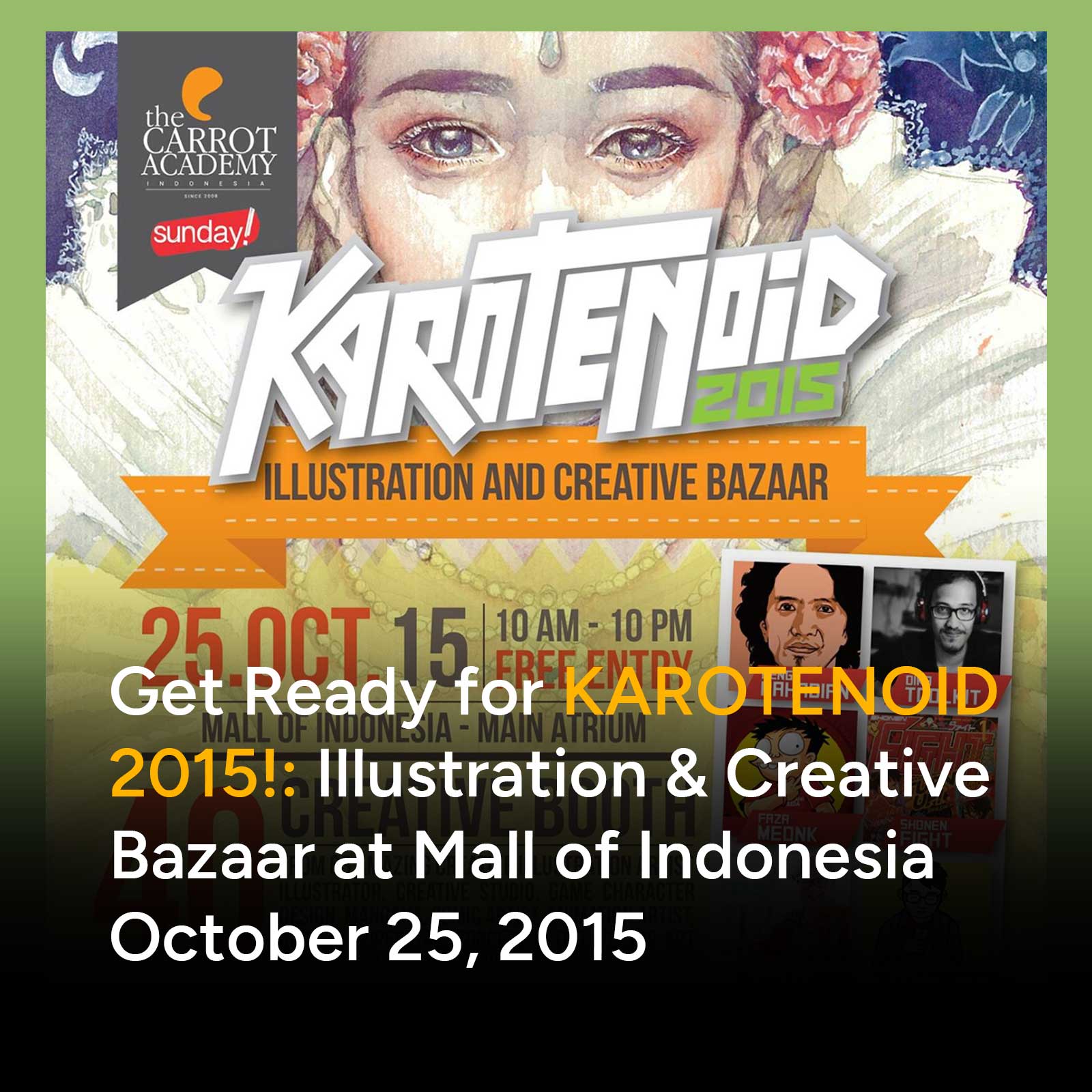 KAROTENOID 2015, event tahunan yang bakal menambah daftar panjang agenda kreatif yang wajib didatangi! Digelar untuk pertama kalinya di bulan Oktober 2015, event ini mengambil konsep Illustration and Creative Bazaar.

KAROTENOID adalah sebuah gerakan. Sebuah gerakan yang dimotori oleh semangat dari, oleh dan untuk artist. Karotenoid mengusung gerakan yang menyuarakan edukasi, inspirasi dan apresiasi. Event 2015 ini adalah salah satu bagian dari gerakan ini.
